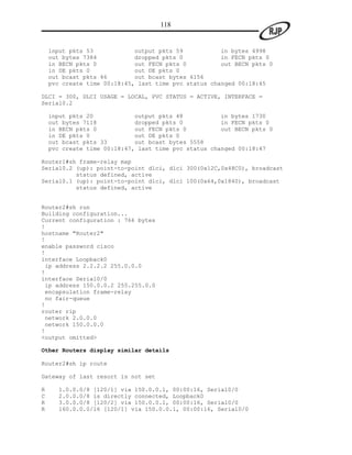 118


    input pkts 53            output pkts 59           in bytes 4998
    out bytes 7384           dropped pkts 0           in FECN pkts 0
    in BECN pkts 0           out FECN pkts 0          out BECN pkts 0
    in DE pkts 0             out DE pkts 0
    out bcast pkts 46        out bcast bytes 6156
    pvc create time 00:18:45, last time pvc status changed 00:18:45

DLCI = 300, DLCI USAGE = LOCAL, PVC STATUS = ACTIVE, INTERFACE =
Serial0.2

    input pkts 20            output pkts 48           in bytes 1730
    out bytes 7118           dropped pkts 0           in FECN pkts 0
    in BECN pkts 0           out FECN pkts 0          out BECN pkts 0
    in DE pkts 0             out DE pkts 0
    out bcast pkts 33        out bcast bytes 5558
    pvc create time 00:18:47, last time pvc status changed 00:18:47

Router1#sh frame-relay map
Serial0.2 (up): point-to-point dlci, dlci 300(0x12C,0x48C0), broadcast
          status defined, active
Serial0.1 (up): point-to-point dlci, dlci 100(0x64,0x1840), broadcast
          status defined, active


Router2#sh run
Building configuration...
Current configuration : 766 bytes
!
hostname "Router2"
!
enable password cisco
!
interface Loopback0
 ip address 2.2.2.2 255.0.0.0
!
interface Serial0/0
 ip address 150.0.0.2 255.255.0.0
 encapsulation frame-relay
 no fair-queue
!
router rip
 network 2.0.0.0
 network 150.0.0.0
!
<output omitted>

Other Routers display similar details

Router2#sh ip route

Gateway of last resort is not set

R     1.0.0.0/8 [120/1] via 150.0.0.1, 00:00:16, Serial0/0
C     2.0.0.0/8 is directly connected, Loopback0
R     3.0.0.0/8 [120/2] via 150.0.0.1, 00:00:16, Serial0/0
R     160.0.0.0/16 [120/1] via 150.0.0.1, 00:00:16, Serial0/0
 