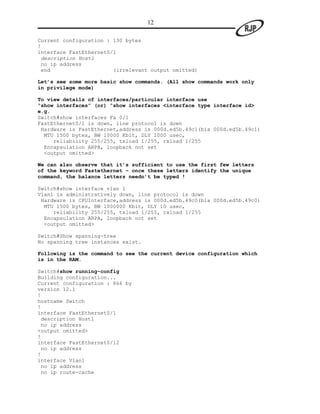 12

Current configuration : 130 bytes
!
interface FastEthernet0/1
 description Host1
 no ip address
 end                    (irrelevant output omitted)

Let’s see some more basic show commands. (All show commands work only
in privilege mode)

To view details of interfaces/particular interface use
“show interfaces” (or) “show interfaces <interface type interface id>
e.g.
Switch#show interfaces Fa 0/1
FastEthernet0/1 is down, line protocol is down
 Hardware is FastEthernet,address is 000d.ed5b.49c1(bia 000d.ed5b.49c1)
  MTU 1500 bytes, BW 10000 Kbit, DLY 1000 usec,
     reliability 255/255, txload 1/255, rxload 1/255
  Encapsulation ARPA, loopback not set
  <output omitted>

We can also observe that it’s sufficient to use the first few letters
of the keyword Fastethernet – once these letters identify the unique
command, the balance letters needn’t be typed !

Switch#show interface vlan 1
Vlan1 is administratively down, line protocol is down
 Hardware is CPUInterface,address is 000d.ed5b.49c0(bia 000d.ed5b.49c0)
  MTU 1500 bytes, BW 1000000 Kbit, DLY 10 usec,
     reliability 255/255, txload 1/255, rxload 1/255
  Encapsulation ARPA, loopback not set
  <output omitted>

Switch#Show spanning-tree
No spanning tree instances exist.

Following is the command to see the current device configuration which
is in the RAM.

Switch#show running-config
Building configuration...
Current configuration : 866 by
version 12.1
!
hostname Switch
!
interface FastEthernet0/1
 description Host1
 no ip address
<output omitted>
!
interface FastEthernet0/12
 no ip address
!
interface Vlan1
 no ip address
 no ip route-cache
 