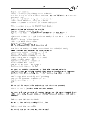 16

Switch#show version
Cisco Internetwork Operating System Software
IOS (tm) C2950 Software (C2950-I6Q4L2-M), Version 12.1(12c)EA1, RELEASE
SOFTWARE (fc1)
Copyright (c) 1986-2002 by cisco Systems, Inc.
Compiled Sun 24-Nov-02 23:31 by antonino
Image text-base: 0x80010000, data-base: 0x80562000

ROM: Bootstrap program is CALHOUN boot loader

Switch uptime is 4 hours, 33 minutes
System returned to ROM by power-on
System image file is "flash:/c2950-i6q4l2-mz.121-12c.EA1.bin"

cisco WS-C2950-12 (RC32300) processor (revision K0) with 21002K bytes
of memory.
Processor board ID FOC0739W1K0
Last reset from system-reset
Running Standard Image
12 FastEthernet/IEEE 802.3 interface(s)

32K bytes of flash-simulated non-volatile configuration memory.
Base ethernet MAC Address: 00:0D:ED:5B:49:C0
Motherboard assembly number: 73-5782-12
Power supply part number: 34-0965-01
Motherboard serial number: FOC07391MM3
Power supply serial number: PHI073402LD
Model revision number: K0
Motherboard revision number: A0
Model number: WS-C2950-12
System serial number: FOC0739W1K0
Configuration register is 0xF

To save our current configuration from RAM to NVRAM (startup
configuration) we use the command copy running-configuration startup-
configuration (Alternately the “write” command may also be used)

Switch#copy running-config startup-config
Destination filename [startup-config]?
Building configuration...
[OK]

If we want to restart the switch use the following command

Switch#Reload – (used to warm boot the switch)

To clear all the contents of the mac table, use the below command (this
will remove only dynamic entries. Static/Permanent entries will not be
removed).

Switch#clear mac-address-table *

To delete the startup configuration, use

Switch#erase startup-config

To change our switch name to “Switch2950”
 