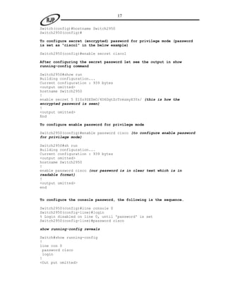 17

Switch(config)#hostname Switch2950
Switch2950(config)#

To configure secret (encrypted) password for privilege mode (password
is set as “cisco1” in the below example)

Switch2950(config)#enable secret cisco1

After configuring the secret password let see the output in show
running-config command

Switch2950#show run
Building configuration...
Current configuration : 939 bytes
<output omitted>
hostname Switch2950
!
enable secret 5 $1$z9ZE$mO/4D6DgtZcTrmzmyX3Ys/ (this is how the
encrypted password is seen)
!
<output omitted>
End

To configure enable password for privilege mode

Switch2950(config)#enable password cisco (to configure enable password
for privilege mode)

Switch2950#sh run
Building configuration...
Current configuration : 939 bytes
<output omitted>
hostname Switch2950
!
enable password cisco (our password is in clear text which is in
readable format)
!
<output omitted>
end


To configure the console password, the following is the sequence.

Switch2950(config)#line console 0
Switch2950(config-line)#login
% Login disabled on line 0, until 'password' is set
Switch2950(config-line)#password cisco

show running-config reveals

Switch#show running-config
!
line con 0
 password cisco
 login
!
<Out put omitted>
 