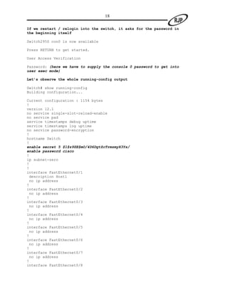 18

If we restart / relogin into the switch, it asks for the password in
the beginning itself

Switch2950 con0 is now available

Press RETURN to get started.

User Access Verification

Password: (here we have to supply the console 0 password to get into
user exec mode)

Let’s observe the whole running-config output

Switch# show running-config
Building configuration...

Current configuration : 1154 bytes
!
version 12.1
no service single-slot-reload-enable
no service pad
service timestamps debug uptime
service timestamps log uptime
no service password-encryption
!
hostname Switch
!
enable secret 5 $1$z9ZE$mO/4D6DgtZcTrmzmyX3Ys/
enable password cisco
!
ip subnet-zero
!
!
interface FastEthernet0/1
 description Host1
 no ip address
!
interface FastEthernet0/2
 no ip address
!
interface FastEthernet0/3
 no ip address
!
interface FastEthernet0/4
 no ip address
!
interface FastEthernet0/5
 no ip address
!
interface FastEthernet0/6
 no ip address
!
interface FastEthernet0/7
 no ip address
!
interface FastEthernet0/8
 