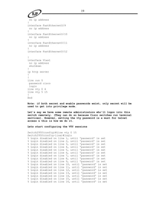 19

 no ip address
!
interface FastEthernet0/9
 no ip address
!
interface FastEthernet0/10
 no ip address
!
interface FastEthernet0/11
 no ip address
!
interface FastEthernet0/12

!
interface Vlan1
 no ip address
 shutdown
!
ip http server
!
!
line con 0
 password cisco
 login
line vty 0 4
line vty 5 15
!
End

Note: if both secret and enable passwords exist, only secret will be
used to get into privilege mode.

Let’s say we have some remote administrators who’ll logon into this
switch remotely. (They can do so because Cisco switches run terminal
services). However, setting the vty password is a must for telnet
access & this is how we do it.

Lets start configuring the VTY sessions

Switch2950(config)#line vty 0 15
Switch2950(config-line)#login
% Login disabled on line 1, until 'password' is set
% Login disabled on line 2, until 'password' is set
% Login disabled on line 3, until 'password' is set
% Login disabled on line 4, until 'password' is set
% Login disabled on line 5, until 'password' is set
% Login disabled on line 6, until 'password' is set
% Login disabled on line 7, until 'password' is set
% Login disabled on line 8, until 'password' is set
% Login disabled on line 9, until 'password' is set
% Login disabled on line 10, until 'password' is set
% Login disabled on line 11, until 'password' is set
% Login disabled on line 12, until 'password' is set
% Login disabled on line 13, until 'password' is set
% Login disabled on line 14, until 'password' is set
% Login disabled on line 15, until 'password' is set
% Login disabled on line 16, until 'password' is set
 