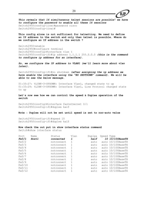 20

This reveals that 16 simultaneous telnet sessions are possible! we have
to configure the password to enable all these 16 sessions
Switch2950(config-line)#password cisco
Switch2950(config-line)#

This config alone is not sufficient for telnetting. We need to define
an IP address to the switch and only then telnet is possible. Where do
we configure an IP address in the switch ?

Switch2950>enable
Switch2950#configure terminal
Switch2950(config)#interface vlan 1
Switch2950(config-if)#ip address 1.1.1.1 255.0.0.0 (this is the command
to configure ip address for an interface).

So, we configure the IP address to VLAN1 (we’ll learn more about vlan
later).

Switch2950(config-if)#no shutdown (after assigning the ip address we
have enable the interface using the “NO SHUTDOWN” command). We will be
able to see the below message.

01:33:27: %LINK-3-UPDOWN: Interface Vlan1, changed state to up
01:33:29: %LINK-3-UPDOWN: Interface Vlan1, Line Protocol changed state
to up

Let’s now see how we can control the speed & Duplex operation of the
switch

Switch2950(config)#interface fastethernet 0/1
Switch2950(config-if)#duplex half

Note : Duplex will not be set until speed is set to non-auto value

Switch2950(config-if)#speed 10
Switch2950(config-if)#duplex half

Now check the out put in show interface status command
Switch#show interface status

Port     Name       Status          Vlan     Duplex   Speed   Type
Fa0/1    Host1      connected       1          half      10   10/100BaseTX
Fa0/2               notconnect      1          auto    auto   10/100BaseTX
Fa0/3               notconnect      1          auto    auto   10/100BaseTX
Fa0/4               notconnect      1          auto    auto   10/100BaseTX
Fa0/5               notconnect      1          auto    auto   10/100BaseTX
Fa0/6               notconnect      1          auto    auto   10/100BaseTX
Fa0/7               notconnect      1          auto    auto   10/100BaseTX
Fa0/8               notconnect      1          auto    auto   10/100BaseTX
Fa0/9               notconnect      1          auto    auto   10/100BaseTX
Fa0/10              notconnect      1          auto    auto   10/100BaseTX
Fa0/11              notconnect      1          auto    auto   10/100BaseTX
Fa0/12              notconnect      1          auto    auto   10/100BaseTX
 