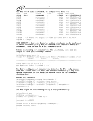 21

Had the switch auto negotiated, the output would have been
Port    Name         Status       Vlan       Duplex Speed    Type
Fa0/1   Host1        connected    1          a-half   a-10   10/100BaseTX
Fa0/2                notconnect   1            auto   auto   10/100BaseTX
Fa0/3                notconnect   1            auto   auto   10/100BaseTX
Fa0/4                notconnect   1            auto   auto   10/100BaseTX
Fa0/5                notconnect   1            auto   auto   10/100BaseTX
Fa0/6                notconnect   1            auto   auto   10/100BaseTX
Fa0/7                notconnect   1            auto   auto   10/100BaseTX
Fa0/8                notconnect   1            auto   auto   10/100BaseTX
Fa0/9                notconnect   1            auto   auto   10/100BaseTX
Fa0/10               notconnect   1            auto   auto   10/100BaseTX
Fa0/11               notconnect   1            auto   auto   10/100BaseTX
Fa0/12               notconnect   1            auto   auto   10/100BaseTX

a-half   a-10 means auto negotiated with connected device to half
duplex & 10 Mbps.

PORT SECURITY : Let’s now learn how switch interfaces can be configured
to allow connectivity only for pre-defined hosts (based on their Mac-
Addresses). This is done on a per interface basis.

Before configuring port security for the interfaces, let’s see the
output of “show port-security” command

Switch#show port-security
Secure Port MaxSecureAddr CurrentAddr SecurityViolation Security Action
            (Count)        (Count)      (Count)
-----------------------------------------------------------------------
-----------------------------------------------------------------------
Total Addresses in System : 0
Max Addresses limit in System : 1024

Now let’s configure port security for interface Fa 0/1 – only system
with mac id 0000.0000.a111 should be allowed connectivity – any other
device connection to this interface should result in the interface
shutting down.

Manual port security
Switch2950(config)#interface fastethernet 0/1
Switch2950(config-if)#switchport mode access
Switch2950(config-if)#switchport port-security
Switch2950(config-if)#switchport port-security mac-address
0000.0000.A111

See the output in show running-config & show port-security

Switch2950#sh run
Building configuration...
Current configuration : 1089 bytes
!
hostname Switch2950
!
enable secret 5 $1$z9ZE$mO/4D6DgtZcTrmzmyX3Ys/
enable password cisco
!
!
 