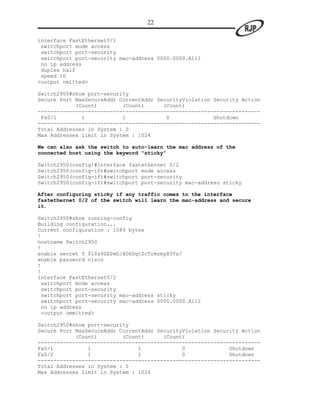 22

interface FastEthernet0/1
 switchport mode access
 switchport port-security
 switchport port-security mac-address 0000.0000.A111
 no ip address
 duplex half
 speed 10
<output omitted>

Switch2950#show port-security
Secure Port MaxSecureAddr CurrentAddr SecurityViolation Security Action
            (Count)        (Count)      (Count)
-----------------------------------------------------------------------
 Fa0/1        1            1             0              Shutdown
-----------------------------------------------------------------------
Total Addresses in System : 0
Max Addresses limit in System : 1024

We can also ask the switch to auto-learn the mac address of the
connected host using the keyword “sticky”

Switch2950(config)#interface fastethernet 0/2
Switch2950(config-if)#switchport mode access
Switch2950(config-if)#switchport port-security
Switch2950(config-if)#switchport port-security mac-address sticky

After configuring sticky if any traffic comes to the interface
fastethernet 0/2 of the switch will learn the mac-address and secure
it.

Switch2950#show running-config
Building configuration...
Current configuration : 1089 bytes
!
hostname Switch2950
!
enable secret 5 $1$z9ZE$mO/4D6DgtZcTrmzmyX3Ys/
enable password cisco
!
!
interface FastEthernet0/2
 switchport mode access
 switchport port-security
 switchport port-security mac-address sticky
 switchport port-security mac-address 0000.0000.A112
 no ip address
 <output ommitted>

Switch2950#show port-security
Secure Port MaxSecureAddr CurrentAddr SecurityViolation Security Action
            (Count)        (Count)      (Count)
-----------------------------------------------------------------------
Fa0/1           1               1             0              Shutdown
Fa0/2           1               1             0              Shutdown
-----------------------------------------------------------------------
Total Addresses in System : 0
Max Addresses limit in System : 1024
 
