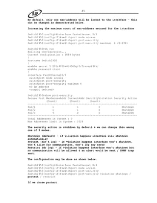 23

By default, only one mac-address will be locked to the interface – this
can be changed as demonstrated below.

Increasing the maximum count of mac-address secured for the interface

Switch2950(config)#interface fastethernet 0/3
Switch2950(config-if)#switchport mode access
Switch2950(config-if)#switchport port-security
Switch2950(config-if)#switchport port-security maximum   4 <0-132>

Switch2950#sh run
Building configuration...
Current configuration : 1089 bytes
!
hostname Switch2950
!
enable secret 5 $1$z9ZE$mO/4D6DgtZcTrmzmyX3Ys/
enable password cisco
!
interface FastEthernet0/3
 switchport mode access
 switchport port-security
 switchport port-security maximum 4
 no ip address
 <output omitted>

Switch2950#show port-security
Secure Port MaxSecureAddr CurrentAddr SecurityViolation Security Action
            (Count)        (Count)      (Count)
-----------------------------------------------------------------------
Fa0/1           1               1             0              Shutdown
Fa0/2           1               1             0              Shutdown
Fa0/3           4               0             0              Shutdown
-----------------------------------------------------------------------
Total Addresses in System : 0
Max Addresses limit in System : 1024

The security action is shutdown by default & we can change this among
one of 3 modes.

Shutdown (default) - if violation happens interface will shutdown
automatically
Protect (don’t log) - if violation happens interface won’t shutdown,
won’t allow for communication, won’t log any error
Restrict (do log) - if violation happens interface won’t shutdown but
no communication will be allowed & an alert would be sent / SNMP trap
sent.

The configuration may be done as shown below.

Switch2950(config)#interface fastethernet 0/4
Switch2950(config-if)#switchport mode access
Switch2950(config-if)#switchport port-security
Switch2950(config-if)#switchport port-security violation shutdown /
protect / restrict

If we chose protect
 