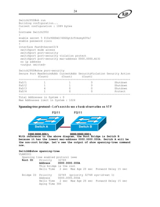 24

Switch2950#sh run
Building configuration...
Current configuration : 1089 bytes
!
hostname Switch2950
!
enable secret 5 $1$z9ZE$mO/4D6DgtZcTrmzmyX3Ys/
enable password cisco
!
interface FastEthernet0/4
 switchport mode access
 switchport port-security
 switchport port-security violation protect
 switchport port-security mac-address 0000.0000.A131
 no ip address
 <output omitted>

Switch2950#show port-security
Secure Port MaxSecureAddr CurrentAddr SecurityViolation Security Action
            (Count)        (Count)      (Count)
-----------------------------------------------------------------------
Fa0/1           1               1             0              Shutdown
Fa0/2           1               1             0              Shutdown
Fa0/3           4               0             0              Shutdown
Fa0/4           1               0             0              Protect
-----------------------------------------------------------------------
Total Addresses in System : 0
Max Addresses limit in System : 1024

Spanning-tree protocol - L et’s n ext d o som e b asic ob servation on S T P
                           F0/11             F0/11



             Switch A                             Switch B

       1000.0000.000A                     0000.0000.000A
With reference to the above diagram, the Root Bridge is Switch B
because it has the lowest mac-address 0000.0000.000A. Switch A will be
the non-root bridge. Let’s see the output of show spanning-tree command
now.

SwitchB#show spanning-tree
VLAN0001
  Spanning tree enabled protocol ieee
  Root ID    Priority    32769
             Address     0000.0000.000A
             This bridge is the root
             Hello Time   2 sec Max Age 20 sec                 Forward Delay 15 sec

  Bridge ID     Priority    32769 (priority 32768 sys-id-ext 1)
                Address     0000.0000.000A
                Hello Time   2 sec Max Age 20 sec Forward Delay 15 sec
                Aging Time 300
 
