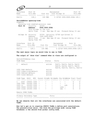 25

Interface    Port ID                Designated                Port ID
Name         Prio.Nbr      Cost Sts   Cost Bridge ID          Prio.Nbr
------------ -------- --------- --- ------ --------------------------
Fa0/11          128.1       100 FWD      0 32769 1000.0000.000A 128.1

SwitchA#show spanning-tree
VLAN0001
  Spanning tree enabled protocol ieee
  Root ID    Priority    32769
             Address     0000.0000.000A
             This bridge is the root
             Hello Time   2 sec Max Age 20 sec        Forward Delay 15 sec

 Bridge ID      Priority    32769 (priority 32768 sys-id-ext 1)
                Address     1000.0000.000A
                Hello Time   2 sec Max Age 20 sec Forward Delay 15 sec
                Aging Time 300

Interface   Port ID                     Designated       Port ID
Name        Prio.Nbr      Cost Sts      Cost Bridge ID        Prio.Nbr
----------- -------- --------- --- --------- -------------------- -----
Fa0/11         128.1       100 FWD         0 32769 0000.0000.000A 128.1

The next major topic we would like to see is VLAN.

The output of “show vlan” command when no vlans are configured is

Switch2950#show vlan
VLAN Name                      Status    Ports
---- ------------------------ --------- -------------------------------
1    default                    active    Fa0/1, Fa0/2, Fa0/3, Fa0/4
                                          Fa0/5, Fa0/6, Fa0/7, Fa0/8
                                          Fa0/9, Fa0/10, Fa0/11, Fa0/12
1002 fddi-default               active
1003 token-ring-default         active
1004 fddinet-default            active
1005 trnet-default              active

VLAN   Type    SAID     MTU Parent RingNo BridgeNo Stp BrdgMode Tran1 Tran2
----   -----   ------   ---- ------ ------ -------- --- ------- ----- -----
1      enet    100001   1500 -       -      -        -    -       0      0
1002   fddi    101002   1500 -       -      -        -    -       0      0
1003   tr      101003   1500 -       -      -        -    srb     0      0
1004   fdnet   101004   1500 -       -      -        ieee -       0      0
1005   trnet   101005   1500 -       -      -        ibm -        0      0

Remote SPAN VLANs
-----------------------------------------------------------------------
Primary Secondary Type              Ports
------- --------- ----------------- -----------------------------------

We can observe that all the interfaces are associated with the default
VLAN1.

Now let’s get on to creating STATIC VLANs & define port associations.
Two possibilities exist. One from the privilege mode (using VLAN
Database) & the second from global config mode.
 