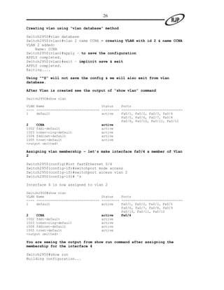 26

Creating vlan using “vlan database” method

Switch2950#vlan database
Switch2950(vlan)#vlan 2 name CCNA – creating VLAN with id 2 & name CCNA
VLAN 2 added:
    Name: CCNA
Switch2950(vlan)#apply – to save the configuration
APPLY completed.
Switch2950(vlan)#exit – implicit save & exit
APPLY completed.
Exiting....

Using “^Z” will not save the config & we will also exit from vlan
database.

After Vlan is created see the output of “show vlan” command

Switch2950#show vlan

VLAN Name                             Status    Ports
---- -------------------------------- --------- -------------------------------
1    default                          active    Fa0/1, Fa0/2, Fa0/3, Fa0/4
                                                Fa0/5, Fa0/6, Fa0/7, Fa0/8
                                                Fa0/9, Fa0/10, Fa0/11, Fa0/12
2    CCNA                             active
1002 fddi-default                     active
1003 token-ring-default               active
1004 fddinet-default                  active
1005 trnet-default                    active
<output omitted>

Assigning vlan membership – let’s make interface fa0/4 a member of Vlan
2

Switch2950(config)#int fastEthernet 0/4
Switch2950(config-if)#switchport mode access
Switch2950(config-if)#switchport access vlan 2
Switch2950(config-if)# ^z

Interface 4 is now assigned to vlan 2

Switch2950#show vlan
VLAN Name                             Status    Ports
---- -------------------------------- --------- -------------------------------
1    default                          active    Fa0/1, Fa0/2, Fa0/3, Fa0/5
                                                Fa0/6, Fa0/7, Fa0/8, Fa0/9
                                                Fa0/10, Fa0/11, Fa0/12
2    CCNA                             active    Fa0/4
1002 fddi-default                     active
1003 token-ring-default               active
1004 fddinet-default                  active
1005 trnet-default                    active
<output omitted>

You are seeing the output from show run command after assigning the
membership for the interface 4

Switch2950#show run
Building configuration...
 