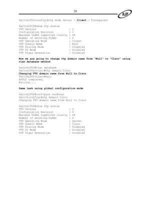 28

Switch2950(config)#vtp mode Server / Client / Transparent

Switch2950#show vtp status
VTP Version                       :   2
Configuration Revision            :   1
Maximum VLANs supported locally   :   64
Number of existing VLANs          :   6
VTP Operating Mode                :   Client
VTP Domain Name                   :   Null
VTP Pruning Mode                  :   Disabled
VTP V2 Mode                       :   Disabled
VTP Traps Generation              :   Disabled

Now we are going to change vtp domain name from “Null” to “Cisco” using
vlan database method

Switch2950#vlan database
Switch2950(vlan)#vtp domain Cisco
Changing VTP domain name from Null to Cisco
Switch2950(vlan)#exit
APPLY completed.
Exiting....

Same task using global configuration mode

Switch2950#configure terminal
Switch(config)#vtp domain Cisco
Changing VTP domain name from Null to Cisco

Switch2950#show vtp status
VTP Version                       :   2
Configuration Revision            :   0
Maximum VLANs supported locally   :   64
Number of existing VLANs          :   6
VTP Operating Mode                :   Server
VTP Domain Name                   :   Cisco
VTP Pruning Mode                  :   Disabled
VTP V2 Mode                       :   Disabled
VTP Traps Generation              :   Disabled
 