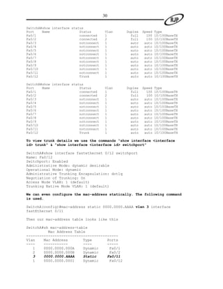 30

SwitchA#show interface status
Port    Name               Status       Vlan   Duplex   Speed   Type
Fa0/1                      connected    1        full     100   10/100BaseTX
Fa0/2                      connected    2        full     100   10/100BaseTX
Fa0/3                      notconnect   1        auto    auto   10/100BaseTX
Fa0/4                      notconnect   1        auto    auto   10/100BaseTX
Fa0/5                      notconnect   1        auto    auto   10/100BaseTX
Fa0/6                      notconnect   1        auto    auto   10/100BaseTX
Fa0/7                      notconnect   1        auto    auto   10/100BaseTX
Fa0/8                      notconnect   1        auto    auto   10/100BaseTX
Fa0/9                      notconnect   1        auto    auto   10/100BaseTX
Fa0/10                     notconnect   1        auto    auto   10/100BaseTX
Fa0/11                     notconnect   1        auto    auto   10/100BaseTX
Fa0/12                     Trunk        1        auto    auto   10/100BaseTX

SwitchB#show interface status
Port    Name               Status       Vlan   Duplex   Speed   Type
Fa0/1                      connected    1        full     100   10/100BaseTX
Fa0/2                      connected    2        full     100   10/100BaseTX
Fa0/3                      notconnect   1        auto    auto   10/100BaseTX
Fa0/4                      notconnect   1        auto    auto   10/100BaseTX
Fa0/5                      notconnect   1        auto    auto   10/100BaseTX
Fa0/6                      notconnect   1        auto    auto   10/100BaseTX
Fa0/7                      notconnect   1        auto    auto   10/100BaseTX
Fa0/8                      notconnect   1        auto    auto   10/100BaseTX
Fa0/9                      notconnect   1        auto    auto   10/100BaseTX
Fa0/10                     notconnect   1        auto    auto   10/100BaseTX
Fa0/11                     notconnect   1        auto    auto   10/100BaseTX
Fa0/12                     Trunk        1        auto    auto   10/100BaseTX

To view trunk details we use the commands “show interface <interface
id> trunk” & “show interface <interface id> switchport”

SwitchA#show interface fastethernet 0/12 switchport
Name: Fa0/12
Switchport: Enabled
Administrative Mode: dynamic desirable
Operational Mode: dynamic
Administrative Trunking Encapsulation: dot1q
Negotiation of Trunking: On
Access Mode VLAN: 1 (default)
Trunking Native Mode VLAN: 1 (default)

We can even configure the mac-address statically. The following command
is used.

SwitchA(config)#mac-address static 0000.0000.AAAA vlan 3 interface
fastEthernet 0/11

Then our mac-address table looks like this

SwitchA#sh mac-address-table
          Mac Address Table
------------------------------------------
Vlan    Mac Address       Type       Ports
----    -----------       ----       -----
   1    0000.0000.000A    Dynamic     Fa0/1
   2    0000.0000.000B    Dynamic     Fa0/2
   3    0000.0000.AAAA    Static     Fa0/11
   1    0000.0000.0001    Dynamic     Fa0/12
 
