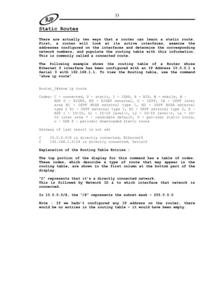 33


Static Routes

There are actually two ways that a router can learn a static route.
First, a router will look at its active interfaces, examine the
addresses configured on the interfaces and determine the corresponding
network numbers, and populate the routing table with this information.
This is commonly called a connected route.

The following example shows the routing table of a Router whose
Ethernet 0 interface has been configured with an IP Address 10.0.0.1 &
Serial 0 with 192.168.1.1. To view the Routing table, use the command
“show ip route”


Router_1#show ip route

Codes: C - connected, S - static, I - IGRP, R - RIP, M - mobile, B –
       BGP D - EIGRP, EX - EIGRP external, O - OSPF, IA - OSPF inter
       area N1 - OSPF NSSA external type 1, N2 - OSPF NSSA external
       type 2 E1 - OSPF external type 1, E2 - OSPF external type 2, E –
       EGP i - IS-IS, L1 - IS-IS level-1, L2 - IS-IS level-2, ia - IS-
       IS inter area * - candidate default, U - per-user static route,
       o – ODR P - periodic downloaded static route

Gateway of last resort is not set

C   10.0.0.0/8 is directly connected, Ethernet0
C   192.168.1.0/24 is directly connected, Serial0

Explanation of the Routing Table Entries :

The top portion of the display for this command has a table of codes.
These codes, which describe a type of route that may appear in the
routing table, are shown in the first column at the bottom part of the
display.

“C” represents that it’s a directly connected network.
This is followed by Network ID & to which interface that network is
connected.

In 10.0.0.0/8, the “/8” represents the subnet mask – 255.0.0.0

Note : If we hadn’t configured any IP address on the router, there
would be no entries in the routing table – it would have been empty.
 