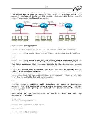 34


The second way is when we manually configure it. A static route is a
manually configured route on the router. Consider the below network
with IP addresses configured as shown.

                192.168.1.1                             172.16.0.1
                                                         S0          172.16.0.2
                  S0          192.168.1.2
                                       S1                                  S1
           R1                               R2                                    R3
         E0                                       E0                                E0
     10.0.0.1                                    20.0.0.1                          30.0.0.1




Static Route Configuration

To configure a static route for IP, use one of these two commands:

Router(config)#ip route <Dest_Net_ID><subnet_mask><next_hop IP_address>

-or-

Router(config)#ip route <Dest_Net_ID>< subnet_mask>< interface_to_exit>

The first parameter that you must specify is the destination network
number.

After the subnet mask parameter, you have two ways to specify how to
reach the destination network:

(i)By specifying the next hop neighbor’s IP address                             (safe to use this
– as this is suitable for all environments)

or

(ii)The router’s specific exit interface to reach a destination
network. (Use this method if it is a point-to-point link only). In this
instance, you must specify the name of the interface on the router,
like serial0.

Here below is the configuration                      of     Router   R1    with    the    next   hop
neighbor’s IP address.

R1#sh run
Building configuration...

Current configuration : 908 bytes

version 12.2

(irrelevant output omitted)
 