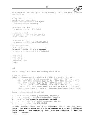 36

Here below is the configuration of Router R2 with the exit interface
configuration.

R2#sh run
Building configuration...
Current configuration : 654 bytes
(irrelevant output omitted)
!
interface Ethernet0
 ip address 20.0.0.1 255.0.0.0
!
interface Serial0
 ip address 172.16.0.1 255.255.0.0
 clockrate 64000
!
interface Serial1
 ip address 192.168.1.2 255.255.255.0
!
no ip http server
ip classless
ip route 10.0.0.0 255.0.0.0 Serial1
ip route 30.0.0.0 255.0.0.0 172.16.0.2
!
line con 0
line aux 0
line vty 0 4
 password cisco
 login
!
!
end

The following table shows the routing table of R2

R2#sh ip route
Codes: C - connected, S - static, R - RIP, M - mobile, B - BGP
       D - EIGRP, EX - EIGRP external, O - OSPF, IA - OSPF inter area
       N1 - OSPF NSSA external type 1, N2 - OSPF NSSA external type 2
       E1 - OSPF external type 1, E2 - OSPF external type 2
       i - IS-IS, su - IS-IS summary, L1 - IS-IS level-1, L2 - IS-IS
       level-2 ia - IS-IS inter area, * - candidate default, U - per-
       user static route o - ODR, P - periodic downloaded static route

Gateway of last resort is not set

C   20.0.0.0/8 is directly connected, Ethernet0
C   172.16.0.0/16 is directly connected, Serial0
S   10.0.0.0/8 is directly connected, Serial1
C   192.168.1.0/24 is directly connected, Serial1
S   30.0.0.0/8 [1/0] via 172.16.0.2

In this example, there are three connected routes, and two static
routes. The static route (10.0.0.0) is treated as a directly connected
route, since it was created by specifying the interface to exit the
router – “SERIAL1”.
 