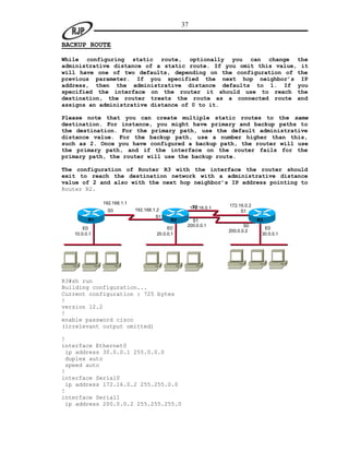 37

BACKUP ROUTE

While configuring static route, optionally you can change the
administrative distance of a static route. If you omit this value, it
will have one of two defaults, depending on the configuration of the
previous parameter. If you specified the next hop neighbor’s IP
address, then the administrative distance defaults to 1. If you
specified the interface on the router it should use to reach the
destination, the router treats the route as a connected route and
assigns an administrative distance of 0 to it.

Please note that you can create multiple static routes to the same
destination. For instance, you might have primary and backup paths to
the destination. For the primary path, use the default administrative
distance value. For the backup path, use a number higher than this,
such as 2. Once you have configured a backup path, the router will use
the primary path, and if the interface on the router fails for the
primary path, the router will use the backup route.

The configuration of Router R3 with the interface the router should
exit to reach the destination network with a administrative distance
value of 2 and also with the next hop neighbor’s IP address pointing to
Router R2.

              192.168.1.1
                                                      S0          172.16.0.2
                            192.168.1.2              172.16.0.1
                S0                                                     S1
                                     S1
         R1                                R2      S1                          R3
                                                 200.0.0.1               S0
       E0                                 E0                                     E0
                                                                  200.0.0.2
   10.0.0.1                          20.0.0.1                                   30.0.0.1




R3#sh run
Building configuration...
Current configuration : 725 bytes
!
version 12.2
!
enable password cisco
(irrelevant output omitted)

!
interface Ethernet0
 ip address 30.0.0.1 255.0.0.0
 duplex auto
 speed auto
!
interface Serial0
 ip address 172.16.0.2 255.255.0.0
!
interface Serial1
 ip address 200.0.0.2 255.255.255.0
 