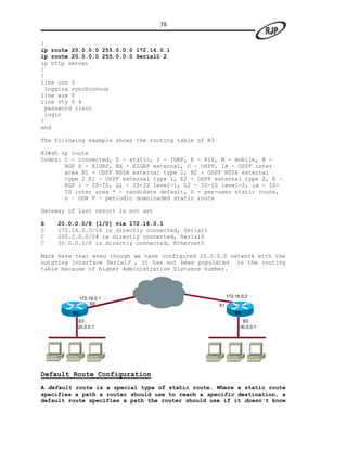38

!
ip route 20.0.0.0 255.0.0.0 172.16.0.1
ip route 20.0.0.0 255.0.0.0 Serial0 2
ip http server
!
!
line con 0
 logging synchronous
line aux 0
line vty 0 4
 password cisco
 login
!
end

The following example shows the routing table of R3

R3#sh ip route
Codes: C - connected, S - static, I - IGRP, R - RIP, M - mobile, B -
       BGP D - EIGRP, EX - EIGRP external, O - OSPF, IA - OSPF inter
       area N1 - OSPF NSSA external type 1, N2 - OSPF NSSA external
       type 2 E1 - OSPF external type 1, E2 - OSPF external type 2, E –
       EGP i - IS-IS, L1 - IS-IS level-1, L2 - IS-IS level-2, ia - IS-
       IS inter area * - candidate default, U - per-user static route,
       o – ODR P - periodic downloaded static route

Gateway of last resort is not set

S   20.0.0.0/8 [1/0] via 172.16.0.1
C   172.16.0.0/16 is directly connected, Serial1
C   200.0.0.0/24 is directly connected, Serial0
C   30.0.0.0/8 is directly connected, Ethernet0

Mark here that even though we have configured 20.0.0.0 network with the
outgoing interface Serial0 , it has not been populated in the routing
table because of higher Administrative Distance number.




              172.16.0.1                                   172.16.0.2
                   S0                                 S1
         R2                                                    R3
          E0                                                      E0
          20.0.0.1                                               30.0.0.1




Default Route Configuration
A default route is a special type of static route. Where a static route
specifies a path a router should use to reach a specific destination, a
default route specifies a path the router should use if it doesn’t know
 