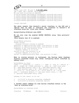 41

buffer size 1524 HD unit 0, V.35 DCE cable
cpb = 0xE2, eda = 0x2940, cda = 0x2800
RX ring with 16 entries at 0xE22800
00 bd_ptr=0x2800 pak=0x2AD158 ds=0xE2C60C status=80   pak_size=0
01 bd_ptr=0x2814 pak=0x2ACEA8 ds=0xE2BF50 status=80   pak_size=0
02 bd_ptr=0x2828 pak=0x2ACBF8 ds=0xE2B894 status=80   pak_size=0
03 bd_ptr=0x283C pak=0x2AC948 ds=0xE2B1D8 status=80   pak_size=0
04 bd_ptr=0x2850 pak=0x2AC698 ds=0xE2AB1C status=80   pak_size=0

<output omitted>

The above reveals that Router3’s serial interface is the DCE end &
implies that we need to configure the clockrate on Router3’s S0
interface using the “clock rate <value>” command.

Router3(Config-if)#clock rate 64000

We can also view the enabled ROUTED PROTOCOL using “show protocols”
command.
(This reveals that IP is enabled).

Rotuer3#show protocols
Global values:
  Internet Protocol routing is enabled
Ethernet0 is administratively down, line protocol is down
Ethernet1 is administratively down, line protocol is down
Loopback0 is up, line protocol is up
  Internet address is 3.3.3.3/8
Serial0 is up, line protocol is up
  Internet address is 11.0.0.2/8
Serial1 is administratively down, line protocol is down

When no routing protocol is configured, the Routing table displays
directly connected routes only (after configuring serial interface ip
address also).

Router3#show ip route
Codes: C - connected, S - static, I - IGRP, R - RIP, M - mobile, B –
BGP D - EIGRP, EX - EIGRP external, O - OSPF, IA - OSPF inter area
N1 - OSPF NSSA external type 1, N2 - OSPF NSSA external type 2
E1 - OSPF external type 1, E2 - OSPF external type 2, E - EGP
i - IS-IS, L1 - IS-IS level-1, L2 - IS-IS level-2, ia - IS-IS inter
area * - candidate default, U - per-user static route, o - ODR
P - periodic downloaded static route

Gateway of last resort is not set

C   3.0.0.0/8 is directly connected, Loopback0
C   11.0.0.0/8 is directly connected, Serial0

3. Another useful command (to view various interface status) is the
“show ip interface brief”.

Router1#show ip interface brief

Interface   IP-Address     OK? Method Status                 Protocol
 