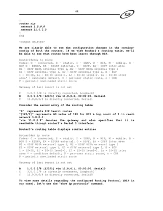 44

!
router rip
 network 1.0.0.0
 network 11.0.0.0
!
end

<output omitted>

We are clearly able to see the configuration changes in the running-
config of both the routers. If we view Router1's routing table, we’ll
be able to see what routes have been learnt through RIP.

Router1#show ip route
Codes: C - connected, S - static, I - IGRP, R - RIP,      M - mobile, B –
BGP D - EIGRP, EX - EIGRP external, O - OSPF, IA - OSPF   inter area
N1 - OSPF NSSA external type 1, N2 - OSPF NSSA external   type 2
E1 - OSPF external type 1, E2 - OSPF external type 2, E   - EGP
i - IS-IS, L1 - IS-IS level-1, L2 - IS-IS level-2, ia -   IS-IS inter
area* - candidate default, U - per-user static route, o   - ODR
P - periodic downloaded static route

Gateway of last resort is not set

C   1.0.0.0/8 is directly connected, Loopback0
R   3.0.0.0/8 [120/1] via 11.0.0.2, 00:00:05, Serial1
C   11.0.0.0/8 is directly connected, Serial1

Consider the second entry of the routing table

“R” represents RIP learnt routes
“[120/1]” represents AD value of 120 for RIP & hop count of 1 to reach
network 3.0.0.0
“via 11.0.0.2” denotes the gateway and also specifies that it is
reachable through router1's Serial 1 interface.

Router3's routing table displays similar entries

Rotuer3#sh ip route
Codes: C - connected, S - static, I - IGRP, R - RIP, M - mobile, B –
BGP D - EIGRP, EX - EIGRP external, O - OSPF, IA - OSPF inter area
N1 - OSPF NSSA external type 1, N2 - OSPF NSSA external type 2
E1 - OSPF external type 1, E2 - OSPF external type 2, E - EGP
i - IS-IS, L1 - IS-IS level-1, L2 - IS-IS level-2, ia - IS-IS inter
area * - candidate default, U - per-user static route, o - ODR
P - periodic downloaded static route

Gateway of last resort is not set

R   1.0.0.0/8 [120/1] via 11.0.0.1, 00:00:00, Serial0
C   3.0.0.0/8 is directly connected, Loopback0
C   11.0.0.0/8 is directly connected, Serial0

To view more details regarding the configured Routing Protocol (RIP in
our case), let's use the “show ip protocols” command.
 