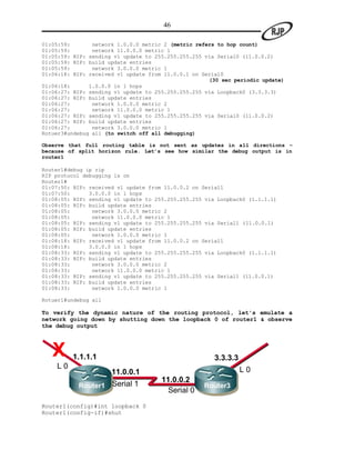 46

01:05:59:       network 1.0.0.0 metric 2 (metric refers to hop count)
01:05:59:       network 11.0.0.0 metric 1
01:05:59: RIP: sending v1 update to 255.255.255.255 via Serial0 (11.0.0.2)
01:05:59: RIP: build update entries
01:05:59:       network 3.0.0.0 metric 1
01:06:18: RIP: received v1 update from 11.0.0.1 on Serial0
                                                     (30 sec periodic update)
01:06:18:      1.0.0.0 in 1 hops
01:06:27: RIP: sending v1 update to 255.255.255.255 via Loopback0 (3.3.3.3)
01:06:27: RIP: build update entries
01:06:27:       network 1.0.0.0 metric 2
01:06:27:       network 11.0.0.0 metric 1
01:06:27: RIP: sending v1 update to 255.255.255.255 via Serial0 (11.0.0.2)
01:06:27: RIP: build update entries
01:06:27:       network 3.0.0.0 metric 1
Rotuer3#undebug all (to switch off all debugging)

Observe that full routing table is not sent as updates in all directions –
because of split horizon rule. Let’s see how similar the debug output is in
router1

Router1#debug ip rip
RIP protocol debugging is on
Router1#
01:07:50: RIP: received v1 update from 11.0.0.2 on Serial1
01:07:50:      3.0.0.0 in 1 hops
01:08:05: RIP: sending v1 update to 255.255.255.255 via Loopback0 (1.1.1.1)
01:08:05: RIP: build update entries
01:08:05:       network 3.0.0.0 metric 2
01:08:05:       network 11.0.0.0 metric 1
01:08:05: RIP: sending v1 update to 255.255.255.255 via Serial1 (11.0.0.1)
01:08:05: RIP: build update entries
01:08:05:       network 1.0.0.0 metric 1
01:08:18: RIP: received v1 update from 11.0.0.2 on Serial1
01:08:18:      3.0.0.0 in 1 hops
01:08:33: RIP: sending v1 update to 255.255.255.255 via Loopback0 (1.1.1.1)
01:08:33: RIP: build update entries
01:08:33:       network 3.0.0.0 metric 2
01:08:33:       network 11.0.0.0 metric 1
01:08:33: RIP: sending v1 update to 255.255.255.255 via Serial1 (11.0.0.1)
01:08:33: RIP: build update entries
01:08:33:       network 1.0.0.0 metric 1

Rotuer1#undebug all

To verify the dynamic nature of the routing protocol, let's emulate a
network going down by shutting down the loopback 0 of router1 & observe
the debug output



   X     1.1.1.1                                       3.3.3.3
    L0                                                           L0
                      11.0.0.1
                                      11.0.0.2
           Router1    Serial 1                     Router3
                                        Serial 0
Router1(config)#int loopback 0
Router1(config-if)#shut
 