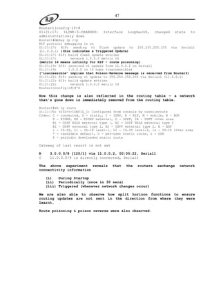 47

Router1(config-if)#
01:21:17: %LINK-5-CHANGED:      Interface    Loopback0,     changed   state   to
administratively down
Router1#debug ip rip
RIP protocol debugging is on
01:21:17: RIP: sending v1 flash update to 255.255.255.255 via Serial1
(11.0.0.1) (this indicates a Triggered Update)
01:21:17: RIP: build flash update entries
01:21:17:       network 1.0.0.0 metric 16
(metric 16 means infinity for RIP – route poisoning)
01:21:19: RIP: received v1 update from 11.0.0.2 on Serial1
01:21:19:      1.0.0.0 in 16 hops (inaccessible)
(“inaccessible” implies that Poison-Reverse message is received from Router3)
01:21:22: RIP: sending v1 update to 255.255.255.255 via Serial1 (11.0.0.1)
01:21:22: RIP: build update entries
01:21:22:       network 1.0.0.0 metric 16
Router1(config-if)#^Z

Now this change is also reflected in the routing table – a network
that’s gone down is immediately removed from the routing table.

Router1#sh ip route
01:21:30: %SYS-5-CONFIG_I: Configured from console by consoleroute
Codes: C - connected, S - static, I - IGRP, R - RIP, M - mobile, B - BGP
       D - EIGRP, EX - EIGRP external, O - OSPF, IA - OSPF inter area
       N1 - OSPF NSSA external type 1, N2 - OSPF NSSA external type 2
       E1 - OSPF external type 1, E2 - OSPF external type 2, E - EGP
       i - IS-IS, L1 - IS-IS level-1, L2 - IS-IS level-2, ia - IS-IS inter area
       * - candidate default, U - per-user static route, o - ODR
       P - periodic downloaded static route

Gateway of last resort is not set

R    3.0.0.0/8 [120/1] via 11.0.0.2, 00:00:22, Serial1
C    11.0.0.0/8 is directly connected, Serial1

The above experiment reveals         that   the   routers    exchange   network
connectivity information

    (i)   During Startup
    (ii) Periodically (once in 30 secs)
    (iii) Triggered (whenever network changes occur)

We are also able to observe how split horizon functions to ensure
routing updates are not sent in the direction from where they were
learnt.

Route poisoning & poison reverse were also observed.
 