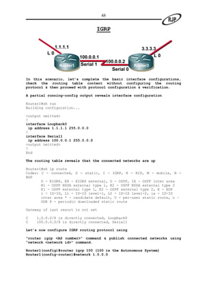 48


                                  IGRP


              1.1.1.1                                   3.3.3.3
         L0
                          100.0.0.1                           L0
                          11           100.0.0.2
                Router1   Serial 1                   Router3
                                       2
                                          Serial 0

In this scenario, let’s complete the basic interface configurations,
check the routing table content without configuring the routing
protocol & then proceed with protocol configuration & verification.

A partial running-config output reveals interface configuration

Router1#sh run
Building configuration...

<output omitted>
!
interface Loopback0
 ip address 1.1.1.1 255.0.0.0
!
interface Serial1
 ip address 100.0.0.1 255.0.0.0
<output omitted>
!
End

The routing table reveals that the connected networks are up

Router1#sh ip route
Codes: C - connected, S - static, I - IGRP, R - RIP, M - mobile, B -
BGP
       D - EIGRP, EX - EIGRP external, O - OSPF, IA - OSPF inter area
       N1 - OSPF NSSA external type 1, N2 - OSPF NSSA external type 2
       E1 - OSPF external type 1, E2 - OSPF external type 2, E - EGP
       i - IS-IS, L1 - IS-IS level-1, L2 - IS-IS level-2, ia - IS-IS
       inter area * - candidate default, U - per-user static route, o –
       ODR P - periodic downloaded static route

Gateway of last resort is not set

C   1.0.0.0/8 is directly connected, Loopback0
C   100.0.0.0/8 is directly connected, Serial1

Let’s now configure IGRP routing protocol using

“router igrp <AS number>” command & publish connected networks using
“network <network id>” command.

Router1(config)#router igrp 100 (100 is the Autonomous System)
Router1(config-router)#network 1.0.0.0
 