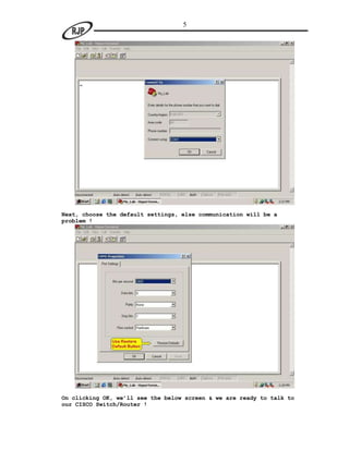 5




Next, choose the default settings, else communication will be a
problem !




On clicking OK, we’ll see the below screen & we are ready to talk to
our CISCO Switch/Router !
 