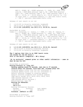 50

       BGP D - EIGRP, EX - EIGRP external, O - OSPF, IA - OSPF inter
       area N1 - OSPF NSSA external type 1, N2 - OSPF NSSA external
       type 2 E1 - OSPF external type 1, E2 - OSPF external type 2, E –
       EGP i - IS-IS, L1 - IS-IS level-1, L2 - IS-IS level-2, ia - IS-
       IS inter area * - candidate default, U - per-user static route,
       o – ODR P - periodic downloaded static route

Gateway of last resort is not set

C   1.0.0.0/8 is directly connected, Loopback0
C   100.0.0.0/8 is directly connected, Serial1
I   3.0.0.0/8 [100/8976] via 100.0.0.2, 00:00:01, Serial1

Router3#sh ip route
Codes: C - connected, S - static, I - IGRP, R - RIP, M - mobile, B –
       BGP D - EIGRP, EX - EIGRP external, O - OSPF, IA - OSPF inter
       area N1 - OSPF NSSA external type 1, N2 - OSPF NSSA external
       type 2 E1 - OSPF external type 1, E2 - OSPF external type 2, E –
       EGP i - IS-IS, L1 - IS-IS level-1, L2 - IS-IS level-2, ia - IS-
       IS inter area * - candidate default, U - per-user static route,
       o – ODR P - periodic downloaded static route

Gateway of last resort is not set

I   1.0.0.0/8 [100/8976] via 100.0.0.1, 00:01:03, Serial0
C   100.0.0.0/8 is directly connected, Serial0
C   3.0.0.0/8 is directly connected, Loopback0

The I implies that this is an IGRP learnt route.
100 stands for the AD value &
8976 is the metric (composite – BW & Delay)

“sh ip protocols” command gives us other useful information – same as
what we saw for RIP.

Router1#sh ip protocols
Routing Protocol is "igrp 100"
  Sending updates every 90 seconds, next due in 37 seconds
  Invalid after 270 seconds, hold down 280, flushed after 630
  Outgoing update filter list for all interfaces is
  Incoming update filter list for all interfaces is
  Default networks flagged in outgoing updates
  Default networks accepted from incoming updates
  IGRP metric weight K1=1, K2=0, K3=1, K4=0, K5=0
  IGRP maximum hopcount 100
  IGRP maximum metric variance 1
  Redistributing: igrp 100
  Routing for Networks:
    1.0.0.0
    100.0.0.0
  Routing Information Sources:
    Gateway         Distance      Last Update
    100.0.0.2            100      00:00:09
  Distance: (default is 100)

Router3#sh ip protocols
Routing Protocol is "igrp 100"
 