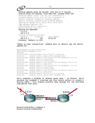 51

  Sending updates every 90 seconds, next due in 17 seconds
  Invalid after 270 seconds, hold down 280, flushed after 630
  Outgoing update filter list for all interfaces is
  Incoming update filter list for all interfaces is
  Default networks flagged in outgoing updates
  Default networks accepted from incoming updates
  IGRP metric weight K1=1, K2=0, K3=1, K4=0, K5=0
  IGRP maximum hopcount 100
  IGRP maximum metric variance 1
  Redistributing: igrp 100
  Routing for Networks:
    3.0.0.0
    100.0.0.0
  Routing Information Sources:
    Gateway         Distance      Last Update
    100.0.0.1            100      00:00:13
  Distance: (default is 100)

“Debug ip igrp transactions” command give us details reg the metric,
updates etc

Rotuer3#debug ip igrp transactions
IGRP protocol debugging is on
Rotuer3#
00:29:14:IGRP: received update from 100.0.0.1 on Serial0
00:29:14:      network 1.0.0.0, metric 8976 (neighbor 501)
00:29:19:IGRP: sending update to 255.255.255.255 via Loopback0 (3.3.3.3)
00:29:19:      network 1.0.0.0, metric=8976
00:29:19:      network 100.0.0.0, metric=8476
00:29:19:IGRP: sending update to 255.255.255.255 via Serial0 (100.0.0.2)
00:29:19:      network 3.0.0.0, metric=501
00:30:32:IGRP: sending update to 255.255.255.255 via Loopback0 (3.3.3.3)
00:30:32:      network 1.0.0.0, metric=8976
00:30:32:      network 100.0.0.0, metric=8476
00:30:32:IGRP: sending update to 255.255.255.255 via Serial0 (100.0.0.2)
00:30:32:      network 3.0.0.0, metric=501
00:30:38:IGRP: received update from 100.0.0.1 on Serial0
00:30:38:      network 1.0.0.0, metric 8976 (neighbor 501)

Let’s simulate a problem of network going down - on Router1. We’ll
shutdown the loopback 0 interface and this should reflect in router3’s
Routing Table – will display possibly down message for the hold-down
time period (280 secs).




   X     1.1.1.1                                       3.3.3.3
    L0                                                           L0
                      100.0.0.1
                                    100.0.0.2
           Router1    Serial 1                     Router3
                                       Serial 0

Router1(config)#int loopback 0
Router1(config-if)#shutdown
 
