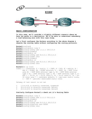 53


                                     EIGRP

                         S0
                        25.0.0.1                S0
1.1.1.1                                      25.0.0.2              3.3.3.3
    L0        Router1                                              L0
                        50.0.0.1                         Router3
                                              50.0.0.2
                         S1                       S1

BASIC CONFIGURATION
In this case, we’ll consider a slightly different scenario where we
have two paths to a destination. We’ll be able to understand redundancy
& load balancing also with this case study.

Let’s first configure the Routers according to the above diagram &
observe the routing table without configuring the routing protocols.

Router1(config)#
Router1(config)#int loop 0
Router1(config-if)#ip add 1.1.1.1 255.0.0.0
Router1(config-if)#exit
Router1(config)#int s0
Router1(config-if)#ip add 25.0.0.1 255.0.0.0
Router1(config-if)#no shut
Router1(config-if)#exit
Router1(config)#int s1
Router1(config-if)#ip add 50.0.0.1 255.0.0.0
Router1(config-if)#no shut

Router1#sh ip route
Codes: C - connected, S - static, I - IGRP, R - RIP, M - mobile, B –
       BGP D - EIGRP, EX - EIGRP external, O - OSPF, IA - OSPF inter
       area N1 - OSPF NSSA external type 1, N2 - OSPF NSSA external
       type 2 E1 - OSPF external type 1, E2 - OSPF external type 2, E –
       EGP i - IS-IS, L1 - IS-IS level-1, L2 - IS-IS level-2, ia - IS-
       IS inter area * - candidate default, U - per-user static route,
       o – ODR P - periodic downloaded static route

Gateway of last resort is not set

C         1.0.0.0/8 is directly connected, Loopback0
C         50.0.0.0/8 is directly connected, Serial1
C         25.0.0.0/8 is directly connected, Serial0

Similarly Configure Router3 & check out it’s Routing Table

Router3(config)#int loop 0
Router3(config-if)#ip add 3.3.3.3 255.0.0.0
Router3(config-if)#exit
Router3(config)#int s0
Router3(config-if)#ip add 25.0.0.2 255.0.0.0
Router3(config-if)#clock rate 64000
Router3(config-if)#no shut
 
