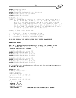 54

Router3(config-if)#exit
Router3(config)#int s1
Router3(config-if)#ip add 50.0.0.2 255.0.0.0
Router3(config-if)#clock rate 64000
Router3(config-if)#no shut

Router3#sh ip route
Codes: C - connected, S - static, I - IGRP, R - RIP, M - mobile, B –
       BGP D - EIGRP, EX - EIGRP external, O - OSPF, IA - OSPF inter
       area N1 - OSPF NSSA external type 1, N2 - OSPF NSSA external
       type 2 E1 - OSPF external type 1, E2 - OSPF external type 2, E –
       EGP i - IS-IS, L1 - IS-IS level-1, L2 - IS-IS level-2, ia - IS-
       IS inter area * - candidate default, U - per-user static route,
       o – ODR P - periodic downloaded static route

Gateway of last resort is not set

C   50.0.0.0/8 is directly connected, Serial1
C   3.0.0.0/8 is directly connected, Loopback0
C   25.0.0.0/8 is directly connected, Serial0

I)EIGRP OPERATION WITH EQUAL COST LOAD BALANCING

ENABLING EIGRP

Now, we’ll enable the routing protocol on both the routers using
“Router EIGRP <AS number>” command & publish Networks using
“Network <Network id>” command

Router1(config)#router eigrp 200
Router1(config-router)#net 1.0.0.0
Router1(config-router)#net 25.0.0.0
Router1(config-router)#net 50.0.0.0

Router3(config)#router eigrp 200
Router3(config-router)#net 3.0.0.0
Router3(config-router)#net 25.0.0.0
Router3(config-router)#net 50.0.0.0

Let’s see how this configuration reflects in the running configuration
of Router1 & Router3

Router1#sh run
Building configuration...
<output omitted>
interface Serial0
 ip address 25.0.0.1 255.0.0.0
!
interface Serial1
 ip address 50.0.0.1 255.0.0.0
!
router eigrp 200
 network 1.0.0.0
 network 25.0.0.0
 network 50.0.0.0
 auto-summary           (Observe this is automatically added!)
 