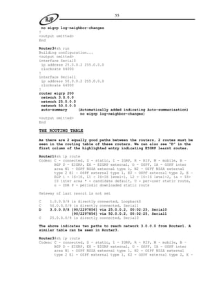 55

 no eigrp log-neighbor-changes
!
<output omitted>
End

Router3#sh run
Building configuration...
<output omitted>
interface Serial0
 ip address 25.0.0.2 255.0.0.0
 clockrate 64000
!
interface Serial1
 ip address 50.0.0.2 255.0.0.0
 clockrate 64000
!
router eigrp 200
 network 3.0.0.0
 network 25.0.0.0
 network 50.0.0.0
 auto-summary     (Automatically added indicating Auto-summarisation)
                   no eigrp log-neighbor-changes)
<output omitted>
End

THE ROUTING TABLE

As there are 2 equally good paths between the routers, 2 routes must be
seen in the routing table of these routers. We can also see “D” in the
first column of the highlighted entry indicating EIGRP learnt routes.

Router1#sh ip route
Codes: C - connected, S - static, I - IGRP, R - RIP, M - mobile, B –
       BGP D - EIGRP, EX - EIGRP external, O - OSPF, IA - OSPF inter
       area N1 - OSPF NSSA external type 1, N2 - OSPF NSSA external
       type 2 E1 - OSPF external type 1, E2 - OSPF external type 2, E –
       EGP i - IS-IS, L1 - IS-IS level-1, L2 - IS-IS level-2, ia - IS-
       IS inter area * - candidate default, U - per-user static route,
       o – ODR P - periodic downloaded static route

Gateway of last resort is not set

C   1.0.0.0/8 is directly connected, Loopback0
C   50.0.0.0/8 is directly connected, Serial1
D   3.0.0.0/8 [90/2297856] via 25.0.0.2, 00:02:25, Serial0
              [90/2297856] via 50.0.0.2, 00:02:25, Serial1
C   25.0.0.0/8 is directly connected, Serial0

The above indicates two paths to reach network 3.0.0.0 from Router1. A
similar table can be seen in Router3.

Router3#sh ip route
Codes: C - connected, S - static, I - IGRP, R - RIP, M - mobile, B –
       BGP D - EIGRP, EX - EIGRP external, O - OSPF, IA - OSPF inter
       area N1 - OSPF NSSA external type 1, N2 - OSPF NSSA external
       type 2 E1 - OSPF external type 1, E2 - OSPF external type 2, E –
 