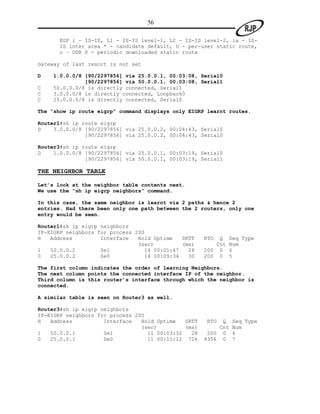 56

       EGP i - IS-IS, L1 - IS-IS level-1, L2 - IS-IS level-2, ia - IS-
       IS inter area * - candidate default, U - per-user static route,
       o – ODR P - periodic downloaded static route

Gateway of last resort is not set

D   1.0.0.0/8 [90/2297856] via 25.0.0.1, 00:03:08, Serial0
              [90/2297856] via 50.0.0.1, 00:03:08, Serial1
C   50.0.0.0/8 is directly connected, Serial1
C   3.0.0.0/8 is directly connected, Loopback0
C   25.0.0.0/8 is directly connected, Serial0

The “show ip route eigrp” command displays only EIGRP learnt routes.

Router1#sh ip route eigrp
D    3.0.0.0/8 [90/2297856] via 25.0.0.2, 00:04:43, Serial0
               [90/2297856] via 25.0.0.2, 00:04:43, Serial0

Router3#sh ip route eigrp
D    1.0.0.0/8 [90/2297856] via 25.0.0.1, 00:03:19, Serial0
               [90/2297856] via 50.0.0.1, 00:03:19, Serial1

THE NEIGHBOR TABLE

Let’s look at the neighbor table contents next.
We use the “sh ip eigrp neighbors” command.

In this case, the same neighbor is learnt via 2 paths & hence 2
entries. Had there been only one path between the 2 routers, only one
entry would be seen.

Router1#sh ip eigrp neighbors
IP-EIGRP neighbors for process 200
H   Address         Interface   Hold Uptime   SRTT    RTO  Q    Seq Type
                                (sec)         (ms)        Cnt   Num
1   50.0.0.2        Se1           14 00:01:47   28    200 0     6
0   25.0.0.2        Se0           14 00:09:34   30    200 0     5

The first column indicates the order of learning Neighbors.
The next column points the connected interface IP of the neighbor.
Third column is this router’s interface through which the neighbor is
connected.

A similar table is seen on Router3 as well.

Router3#sh ip eigrp neighbors
IP-EIGRP neighbors for process 200
H   Address          Interface   Hold Uptime   SRTT   RTO   Q    Seq Type
                                 (sec)         (ms)        Cnt   Num
1   50.0.0.1         Se1           11 00:03:32   28    200 0     6
0   25.0.0.1         Se0           11 00:11:12 726    4356 0     7
 