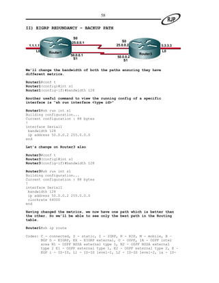 58

II) EIGRP REDUNDANCY – BACKUP PATH

                       S0
                      25.0.0.1               S0
 1.1.1.1                                  25.0.0.2                3.3.3.3
     L0    Router1                                                L0
                      50.0.0.1                       Router3
                                          50.0.0.2
                       S1                     S1

We’ll change the bandwidth of both the paths ensuring they have
different metrics.

Router1#conf t
Router1(config)#int s1
Router1(config-if)#bandwidth 128

Another useful command to view the running config of a specific
interface is “sh run interface <type id>”

Router1#sh run int s1
Building configuration...
Current configuration : 88 bytes
!
interface Serial1
 bandwidth 128
 ip address 50.0.0.2 255.0.0.0
end

Let’s change on Router3 also

Router3#conf t
Router3(config)#int s1
Router3(config-if)#bandwidth 128

Router3#sh run int s1
Building configuration...
Current configuration : 88 bytes
!
interface Serial1
 bandwidth 128
 ip address 50.0.0.2 255.0.0.0
 clockrate 64000
end

Having changed the metrics, we now have one path which is better than
the other. So we’ll be able to see only the best path in the Routing
table.

Router1#sh ip route

Codes: C - connected, S - static, I - IGRP, R - RIP, M - mobile, B –
       BGP D - EIGRP, EX - EIGRP external, O - OSPF, IA - OSPF inter
       area N1 - OSPF NSSA external type 1, N2 - OSPF NSSA external
       type 2 E1 - OSPF external type 1, E2 - OSPF external type 2, E –
       EGP i - IS-IS, L1 - IS-IS level-1, L2 - IS-IS level-2, ia - IS-
 