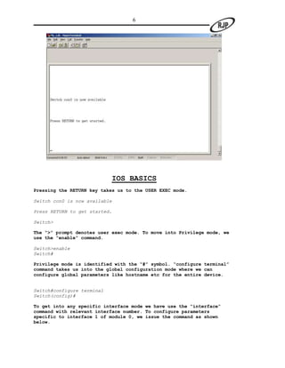 6




                               IOS BASICS
Pressing the RETURN key takes us to the USER EXEC mode.

Switch con0 is now available

Press RETURN to get started.

Switch>

The “>” prompt denotes user exec mode. To move into Privilege mode, we
use the “enable” command.

Switch>enable
Switch#

Privilege mode is identified with the “#” symbol. “configure terminal”
command takes us into the global configuration mode where we can
configure global parameters like hostname etc for the entire device.


Switch#configure terminal
Switch(config)#

To get into any specific interface mode we have use the “interface”
command with relevant interface number. To configure parameters
specific to interface 1 of module 0, we issue the command as shown
below.
 