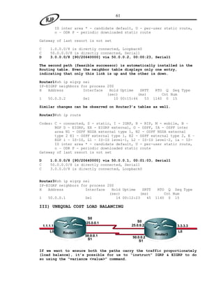 61

              IS inter area * - candidate default, U - per-user static route,
              o – ODR P - periodic downloaded static route

Gateway of last resort is not set

C       1.0.0.0/8 is directly connected, Loopback0
C       50.0.0.0/8 is directly connected, Serial1
D       3.0.0.0/8 [90/20640000] via 50.0.0.2, 00:00:23, Serial1

The second path (feasible successor) is automatically installed in the
Routing table. Even the neighbor table displays only one entry,
indicating that only this link is up and the other is down.

Router1#sh ip eigrp nei
IP-EIGRP neighbors for process 200
H   Address         Interface   Hold Uptime    SRTT         RTO   Q Seq Type
                               (sec)          (ms)              Cnt Num
1   50.0.0.2        Se1            10 00:15:46   53         1140 0 15

Similar changes can be observed on Router3’s tables as well.

Router3#sh ip route

Codes: C - connected, S - static, I - IGRP, R - RIP, M - mobile, B –
       BGP D - EIGRP, EX - EIGRP external, O - OSPF, IA - OSPF inter
       area N1 - OSPF NSSA external type 1, N2 - OSPF NSSA external
       type 2 E1 - OSPF external type 1, E2 - OSPF external type 2, E –
       EGP i - IS-IS, L1 - IS-IS level-1, L2 - IS-IS level-2, ia - IS-
       IS inter area * - candidate default, U - per-user static route,
       o – ODR P - periodic downloaded static route
Gateway of last resort is not set

D       1.0.0.0/8 [90/20640000] via 50.0.0.1, 00:01:03, Serial1
C       50.0.0.0/8 is directly connected, Serial1
C       3.0.0.0/8 is directly connected, Loopback0


Router3#sh ip eigrp nei
IP-EIGRP neighbors for process 200
H   Address          Interface   Hold Uptime   SRTT          RTO  Q Seq Type
                                (sec)         (ms)              Cnt Num
1   50.0.0.1         Se1           14 00:12:23   45         1140 0 15

III) UNEQUAL COST LOAD BALANCING

                             S0
                            25.0.0.1                S0
    1.1.1.1                                      25.0.0.2             3.3.3.3
        L0       Router1                                              L0
                           50.0.0.1                         Router3
                                                 50.0.0.2
                            S1                       S1

If we want to ensure both the paths carry the traffic proportionately
(load balance), it’s possible for us to “instruct” IGRP & EIGRP to do
so using the “variance <value>” command.
 