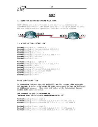 63



                                OSPF

I) OSPF ON POINT-TO-POINT WAN LINK

OSPF offers the widest features & its behavior is different in
different environments. The first case we‟ll take up is point to point
WAN and understand OSPF operation. Consider the below diagram.



1.1.1.1          25.0.0.1
                                               25.0.0.2          3.3.3.3
     L0 Router 1 S0                                     Router 3 L0
                                                    S0

IP ADDRESS CONFIGURATION
Router1(config)#int loopback 0
Router1(config-if)#ip add 1.1.1.1 255.0.0.0
Router1(config-if)#exit
Router1(config)#int serial 0
Router1(config-if)#ip add 25.0.0.1 255.0.0.0
Router1(config-if)#no shut
Router1(config-if)#exit

Router3(config)#int loopback 0
Router3(config-if)#ip add 3.3.3.3 255.0.0.0
Router3(config-if)#exit
Router3(config)#int serial0
Router3(config-if)#ip add 25.0.0.2 255.0.0.0
Router3(config-if)#clock rate 64000
Router3(config-if)#no shut
Router3(config-if)#exit


OSPF CONFIGURATION
To configure the OSPF Routing Protocol, we use “router OSPF <process
id> syntax. A point to be noted is that the process id can be different
in different routers – this does not refer to the Autonomous System
number like other protocols.

The command to publish Networks is
“network <net id><wild card mask><area><area id>”

Router1(config)#router ospf 1
Router1(config-router)#network 1.0.0.0 0.255.255.255 area 0
Router1(config-router)#network 25.0.0.0 0.255.255.255 area 0

Router3(config)#router ospf 3
Router3(config-router)#network 3.0.0.0 0.255.255.255 area 0
Router3(config-router)#network 25.0.0.0 0.255.255.255 area 0
 