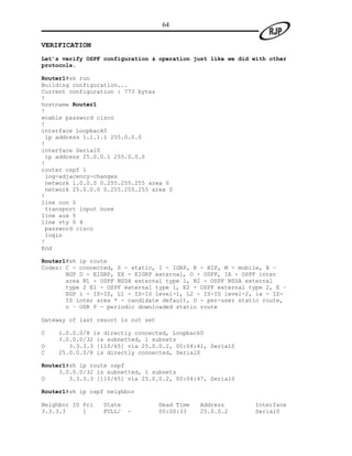 64

VERIFICATION
Let’s verify OSPF configuration & operation just like we did with other
protocols.

Router1#sh run
Building configuration...
Current configuration : 773 bytes
!
hostname Router1
!
enable password cisco
!
interface Loopback0
 ip address 1.1.1.1 255.0.0.0
!
interface Serial0
 ip address 25.0.0.1 255.0.0.0
!
router ospf 1
 log-adjacency-changes
 network 1.0.0.0 0.255.255.255 area 0
 network 25.0.0.0 0.255.255.255 area 0
!
line con 0
 transport input none
line aux 0
line vty 0 4
 password cisco
 login
!
End

Router1#sh ip route
Codes: C - connected, S - static, I - IGRP, R - RIP, M - mobile, B –
       BGP D - EIGRP, EX - EIGRP external, O - OSPF, IA - OSPF inter
       area N1 - OSPF NSSA external type 1, N2 - OSPF NSSA external
       type 2 E1 - OSPF external type 1, E2 - OSPF external type 2, E –
       EGP i - IS-IS, L1 - IS-IS level-1, L2 - IS-IS level-2, ia - IS-
       IS inter area * - candidate default, U - per-user static route,
       o – ODR P - periodic downloaded static route

Gateway of last resort is not set

C   1.0.0.0/8 is directly connected, Loopback0
    3.0.0.0/32 is subnetted, 1 subnets
O      3.3.3.3 [110/65] via 25.0.0.2, 00:04:41, Serial0
C   25.0.0.0/8 is directly connected, Serial0

Router1#sh ip route ospf
     3.0.0.0/32 is subnetted, 1 subnets
O       3.3.3.3 [110/65] via 25.0.0.2, 00:04:47, Serial0

Router1#sh ip ospf neighbor

Neighbor ID Pri   State             Dead Time   Address      Interface
3.3.3.3     1     FULL/   -         00:00:33    25.0.0.2     Serial0
 