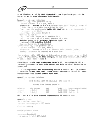 65


A new command is “sh ip ospf interface”. The highlighted part in the
output gives us some important information.

Router1#sh ip ospf interface
Serial0 is up, line protocol is up
  Internet Address 25.0.0.1/8, Area 0
  Process ID 1, Router ID 1.1.1.1,Network Type POINT_TO_POINT, Cost: 64
  Transmit Delay is 1 sec, State POINT_TO_POINT,
  Timer intervals configured, Hello 10, Dead 40, Wait 40, Retransmit 5
    Hello due in 00:00:05
  Index 2/2, flood queue length 0
  Next 0x0(0)/0x0(0)
  Last flood scan length is 1, maximum is 1
  Last flood scan time is 0 msec, maximum is 0 msec
  Neighbor Count is 1, Adjacent neighbor count is 1
    Adjacent with neighbor 3.3.3.3
  Suppress hello for 0 neighbor(s)
Loopback0 is up, line protocol is up
  Internet Address 1.1.1.1/8, Area 0
  Process ID 1, Router ID 1.1.1.1, Network Type LOOPBACK, Cost: 1
  Loopback interface is treated as a stub Host

The database table will give us information about various types of link
state advertisements. In this example, we see only “router link states”
within a single area – area 0

Each router in the area advertises details of links connected to it.
This advertisement is seen only within the area to which the router is
connected.

“Link id” represents the advertising router’s router id – “ADV Router”
also refers to the same info. “Link count” represents the no. of links
connected to this router within this area.

Router1#sh ip ospf database

            OSPF Router with ID (1.1.1.1) (Process ID 1)

                Router Link States (Area 0)

Link ID     ADV Router        Age        Seq#       Checksum Link count
1.1.1.1     1.1.1.1           158        0x80000003 0x9BAA   3
3.3.3.3     3.3.3.3           159        0x80000003 0xD163   3

We’ll be able to make similar observations on Router3 also.

Router3#sh run
Building configuration...
Current configuration : 837 bytes
!
hostname Router3
!
enable password cisco
!
interface Loopback0
 ip address 3.3.3.3 255.0.0.0
 