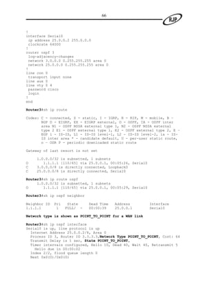 66


!
interface Serial0
 ip address 25.0.0.2 255.0.0.0
 clockrate 64000
!
router ospf 3
 log-adjacency-changes
 network 3.0.0.0 0.255.255.255 area 0
 network 25.0.0.0 0.255.255.255 area 0
!
line con 0
 transport input none
line aux 0
line vty 0 4
 password cisco
 login
!
end

Router3#sh ip route

Codes: C - connected, S - static, I - IGRP, R - RIP, M - mobile, B –
       BGP D - EIGRP, EX - EIGRP external, O - OSPF, IA - OSPF inter
       area N1 - OSPF NSSA external type 1, N2 - OSPF NSSA external
       type 2 E1 - OSPF external type 1, E2 - OSPF external type 2, E –
       EGP i - IS-IS, L1 - IS-IS level-1, L2 - IS-IS level-2, ia - IS-
       IS inter area * - candidate default, U - per-user static route,
       o – ODR P - periodic downloaded static route

Gateway of last resort is not set

    1.0.0.0/32 is subnetted, 1 subnets
O      1.1.1.1 [110/65] via 25.0.0.1, 00:05:26, Serial0
C   3.0.0.0/8 is directly connected, Loopback0
C   25.0.0.0/8 is directly connected, Serial0

Router3#sh ip route ospf
     1.0.0.0/32 is subnetted, 1 subnets
O       1.1.1.1 [110/65] via 25.0.0.1, 00:05:29, Serial0

Router3#sh ip ospf neighbor

Neighbor ID   Pri    State    Dead Time   Address          Interface
1.1.1.1        1    FULL/ -   00:00:39    25.0.0.1         Serial0

Network type is shown as POINT_TO_POINT for a WAN link

Router3#sh ip ospf interface
Serial0 is up, line protocol is up
  Internet Address 25.0.0.2/8, Area 0
  Process ID 3, Router ID 3.3.3.3,Network Type POINT_TO_POINT, Cost: 64
  Transmit Delay is 1 sec, State POINT_TO_POINT,
  Timer intervals configured, Hello 10, Dead 40, Wait 40, Retransmit 5
    Hello due in 00:00:02
  Index 2/2, flood queue length 0
  Next 0x0(0)/0x0(0)
 