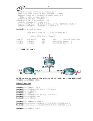 67

  Last flood scan length is 1, maximum is 1
  Last flood scan time is 0 msec, maximum is 0 msec
  Neighbor Count is 1, Adjacent neighbor count is 1
    Adjacent with neighbor 1.1.1.1
  Suppress hello for 0 neighbor(s)
Loopback0 is up, line protocol is up
  Internet Address 3.3.3.3/8, Area 0
  Process ID 3, Router ID 3.3.3.3, Network Type LOOPBACK, Cost: 1
  Loopback interface is treated as a stub Host

Router3#sh ip ospf database

            OSPF Router with ID (3.3.3.3) (Process ID 3)

                Router Link States (Area 0)

Link ID    ADV Router         Age           Seq#       Checksum Link count
1.1.1.1    1.1.1.1            362           0x80000003 0x9BAA   3
3.3.3.3    3.3.3.3            362           0x80000003 0xD163   3



II) OSPF IN LAN :



                               2.2.2.2 L0


                                 Router 2
                              25.0.0.2 F0/0
1.1.1.1          25.0.0.1                       25.0.0.3
        Router 1                                                 3.3.3.3
   L0            E0                                  E0 Router 3 L0

We’ll be able to observe the election of DR & BDR. We’ll see additional
entries in database table.

CONFIGURATION

Router1(config)#int loop 0
Router1(config-if)#ip add 1.1.1.1 255.0.0.0
Router1(config-if)#exit
Router1(config)#int e0
Router1(config-if)#ip add 25.0.0.1 255.0.0.0
Router1(config-if)#no shut
Router1(config-if)#exit

Router1(config)#router ospf 1
Router1(config-router)#network 1.0.0.0 0.255.255.255 area 0
Router1(config-router)#network 25.0.0.0 0.255.255.255 area 0

Router2(config)#int loop 0
 