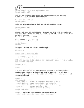 7

Switch(config)#interface fastethernet 0/1
Switch(config-if)#

This is the sequence with which we change modes in the forward
direction. Let’s now move backwards now.

Switch(config-if)#exit
Switch(config)#

To go one step backward we have to use the command “exit”

Switch(config)#exit
Switch#

However, we must use the command “disable” to move from privilege to
user exec mode. If we use “exit”, it’ll log us out (and we’ll again see
the first message
Switch con0 is now available

Press RETURN to get started)

Switch#disable
Switch>

To logout, we use the “exit” command again.

Switch>exit

Switch con0 is now available

Press RETURN to get started

NOTE : We can use ^Z to directly move backward 2 steps – from interface
mode to privilege mode.

Config-if# ^Z

Switch#

Also note that we can use “?” whenever we want to see the various
commands available in a particular mode or want to find out what
commands begin with a certain letter etc. This can be easily observed
in the below case.

Router#?
Exec commands:
  access-enable     Create a temporary Access-List entry
  access-profile    Apply user-profile to interface
  access-template   Create a temporary Access-List entry
  archive           manage archive files
  cd                Change current directory
<output omitted>

Router#s? (displays all commands beginning with “s”)
*s=show send setup slip squeeze start-chat systat
 