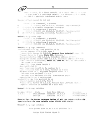 71

      EGP i - IS-IS, L1 - IS-IS level-1, L2 - IS-IS level-2, ia - IS-
      IS inter area * - candidate default, U - per-user static route,
      o – ODR P - periodic downloaded static route

Gateway of last resort is not set

    1.0.0.0/32 is subnetted, 1 subnets
O      1.1.1.1 [110/11] via 25.0.0.1, 00:27:37, FastEthernet0/0
C   2.0.0.0/8 is directly connected, Loopback0
    3.0.0.0/32 is subnetted, 1 subnets
O      3.3.3.3 [110/11] via 25.0.0.3, 00:27:37, FastEthernet0/0
C   25.0.0.0/8 is directly connected, FastEthernet0/0

Router2#sh ip route ospf
     1.0.0.0/32 is subnetted, 1 subnets
O       1.1.1.1 [110/11] via 25.0.0.1, 00:27:44, FastEthernet0/0
     3.0.0.0/32 is subnetted, 1 subnets
O       3.3.3.3 [110/11] via 25.0.0.3, 00:27:44, FastEthernet0/0

Router2#sh ip ospf interface
FastEthernet0/0 is up, line protocol is up
  Internet Address 25.0.0.2/8, Area 0
  Process ID 2, Router ID 2.2.2.2, Network Type BROADCAST, Cost: 10
  Transmit Delay is 1 sec, State BDR, Priority 1
  Designated Router (ID) 1.1.1.1, Interface address 25.0.0.1
  Backup Designated router (ID) 2.2.2.2, Interface address 25.0.0.2
  Timer intervals configured, Hello 10, Dead 40, Wait 40, Retransmit 5
    Hello due in 00:00:04
  Index 2/2, flood queue length 0
  Next 0x0(0)/0x0(0)
  Last flood scan length is 0, maximum is 1
  Last flood scan time is 0 msec, maximum is 0 msec
  Neighbor Count is 2, Adjacent neighbor count is 2
    Adjacent with neighbor 3.3.3.3
    Adjacent with neighbor 1.1.1.1 (Designated Router)
  Suppress hello for 0 neighbor(s)
Loopback0 is up, line protocol is up
  Internet Address 2.2.2.2/8, Area 0
  Process ID 2, Router ID 2.2.2.2, Network Type LOOPBACK, Cost: 1
  Loopback interface is treated as a stub Host

Router2#sh ip ospf neighbor

Neighbor ID Pri   State        Dead Time Address       Interface
3.3.3.3     1   FULL/DROTHER   00:00:37 25.0.0.3       FastEthernet0/0
1.1.1.1     1   FULL/DR        00:00:35 25.0.0.1       FastEthernet0/0

Observe that the Router database tables of all the routers within the
same area have the same details under ROUTER LINK STATES.

Router2#sh ip ospf database

            OSPF Router with ID (2.2.2.2) (Process ID 2)

                Router Link States (Area 0)
 