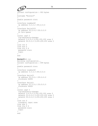 75

Current configuration : 803 bytes
!
hostname "Router2"
!
enable password cisco
!
interface Loopback0
 ip address 2.2.2.2 255.0.0.0
!
interface Serial0/0
 ip address 50.0.0.2 255.0.0.0
 no fair-queue
!
router ospf 2
 log-adjacency-changes
 network 2.0.0.0 0.255.255.255 area 2
 network 50.0.0.0 0.255.255.255 area 2
!
line con 0
line aux 0
line vty 0 4
 password cisco
 login
!
end

Router3#sh run
Building configuration...
Current configuration : 899 bytes
!
enable password cisco
!
interface Loopback0
 ip address 3.3.3.3 255.0.0.0
!
interface Serial0
 ip address 50.0.0.1 255.0.0.0
 clockrate 64000
!
interface Serial1
 ip address 25.0.0.2 255.0.0.0
 clockrate 64000
!
router ospf 3
 log-adjacency-changes
 network 3.0.0.0 0.255.255.255 area 0
 network 25.0.0.0 0.255.255.255 area 0
 network 50.0.0.0 0.255.255.255 area 2
!
line con 0
 transport input none
line aux 0
line vty 0 4
 password cisco
 login
!
end
 