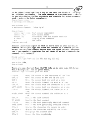 8

If we typed a wrong spelling & try to use help the output will display
as “Unrecognized command”. The same message is displayed even if we try
to use help when no further arguments are possible (or wrong arguments
used). Look at the below examples...
Router#show router ?
% unrecognized command

Router#show ip a
% Ambiguous command:   "show ip a"

Router#show ?
  access-expression    List access expression
  access-lists         List access lists
  accounting           Accounting data for active sessions
  aliases              Display alias commands
  arp                  ARP table
<output omitted>

Another interesting aspect is that we don’t have to type the entire
command. We can just type the first few letters of a command (to the
extent that only one command begins with the typed letters) and press
tab – the command is completed for us! (Even if we don’t complete the
command, it’ll accept!)

Using tab key
Let‟s just type “sh” and use the tab key tab key

Router#sh (tab)
Router#show

There are some shortcut keys that’ll help us to work with IOS faster.
Their description & use is given below.
Shortcut keys to access your CLI mode

CTRL-A        Moves the cursor to the beginning of the line
CTRL-E        Moves the cursor to the end of the line
ESC-B         Moves the cursor back one word at a time
ESC-F         Moves the cursor forward one word at a time
CTRL-B        Moves the cursor back one character at a time
LEFT ARROW    Moves the cursor back one character at a time
CTRL-F        Moves the cursor forward one character at a
              time
RIGHT ARROW   Moves the cursor forward one character at a
              time
CTRL-P        Recalls the last command
UP ARROW      Recalls the last command
CTRL-N        Recalls the most previously executed command
DOWN ARROW    Recalls the most previously executed command
CTRL-D        Deletes the character the cursor is under
BACKSPACE     Deletes the character preceding the cursor
CTRL-R        Redisplays the current line
CTRL-U        Erases the line completely
 