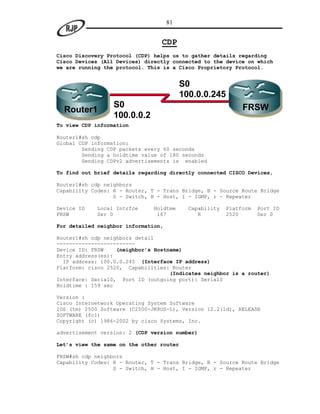 81


                                 CDP
Cisco Discovery Protocol (CDP) helps us to gather details regarding
Cisco Devices (All Devices) directly connected to the device on which
we are running the protocol. This is a Cisco Proprietory Protocol.


                                          S0
                                          100.0.0.245
                  S0                                          FRSW
  Router1
                  100.0.0.2
To view CDP information

Router1#sh cdp
Global CDP information:
        Sending CDP packets every 60 seconds
        Sending a holdtime value of 180 seconds
        Sending CDPv2 advertisements is enabled

To find out brief details regarding directly connected CISCO Devices,

Router1#sh cdp neighbors
Capability Codes: R - Router, T - Trans Bridge, B - Source Route Bridge
                  S - Switch, H - Host, I - IGMP, r - Repeater

Device ID   Local Intrfce     Holdtme       Capability   Platform   Port ID
FRSW        Ser 0              167             R         2520       Ser 0

For detailed neighbor information,

Router1#sh cdp neighbors detail
-------------------------
Device ID: FRSW    (neighbor’s Hostname)
Entry address(es):
  IP address: 100.0.0.245 (Interface IP address)
Platform: cisco 2520, Capabilities: Router
                                    (Indicates neighbor is a router)
Interface: Serial0, Port ID (outgoing port): Serial0
Holdtime : 159 sec

Version :
Cisco Internetwork Operating System Software
IOS (tm) 2500 Software (C2500-JK8OS-L), Version 12.2(1d), RELEASE
SOFTWARE (fc1)
Copyright (c) 1986-2002 by cisco Systems, Inc.

advertisement version: 2 (CDP version number)

Let’s view the same on the other router

FRSW#sh cdp neighbors
Capability Codes: R - Router, T - Trans Bridge, B - Source Route Bridge
                  S - Switch, H - Host, I - IGMP, r - Repeater
 