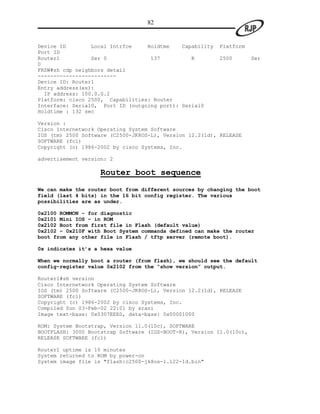 82


Device ID        Local Intrfce    Holdtme    Capability   Platform
Port ID
Router1          Ser 0             137          R         2500        Ser
0
FRSW#sh cdp neighbors detail
-------------------------
Device ID: Router1
Entry address(es):
  IP address: 100.0.0.2
Platform: cisco 2500, Capabilities: Router
Interface: Serial0, Port ID (outgoing port): Serial0
Holdtime : 132 sec

Version :
Cisco Internetwork Operating System Software
IOS (tm) 2500 Software (C2500-JK8OS-L), Version 12.2(1d), RELEASE
SOFTWARE (fc1)
Copyright (c) 1986-2002 by cisco Systems, Inc.

advertisement version: 2

                    Router boot sequence
We can make the router boot from different sources by changing the boot
field (last 4 bits) in the 16 bit config register. The various
possibilities are as under.

0x2100 ROMMON - for diagnostic
0x2101 Mini IOS – in ROM
0x2102 Boot from first file in Flash (default value)
0x2102 – 0x210F with Boot System commands defined can make the router
boot from any other file in Flash / tftp server (remote boot).

0x indicates it’s a hexa value

When we normally boot a router (from flash), we should see the default
config-register value 0x2102 from the “show version” output.

Router1#sh version
Cisco Internetwork Operating System Software
IOS (tm) 2500 Software (C2500-JK8OS-L), Version 12.2(1d), RELEASE
SOFTWARE (fc1)
Copyright (c) 1986-2002 by cisco Systems, Inc.
Compiled Sun 03-Feb-02 22:01 by srani
Image text-base: 0x0307EEE0, data-base: 0x00001000

ROM: System Bootstrap, Version 11.0(10c), SOFTWARE
BOOTFLASH: 3000 Bootstrap Software (IGS-BOOT-R), Version 11.0(10c),
RELEASE SOFTWARE (fc1)

Router1 uptime is 10 minutes
System returned to ROM by power-on
System image file is "flash:c2500-jk8os-l.122-1d.bin"
 