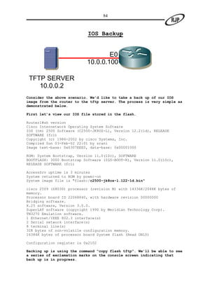 84



                            IOS Backup


                                   E0
                           10.0.0.100

 TFTP SERVER
    10.0.0.2
Consider the above scenario. We’d like to take a back up of our IOS
image from the router to the tftp server. The process is very simple as
demonstrated below.

First let’s view our IOS file stored in the flash.

Router1#sh version
Cisco Internetwork Operating System Software
IOS (tm) 2500 Software (C2500-JK8OS-L), Version 12.2(1d), RELEASE
SOFTWARE (fc1)
Copyright (c) 1986-2002 by cisco Systems, Inc.
Compiled Sun 03-Feb-02 22:01 by srani
Image text-base: 0x0307EEE0, data-base: 0x00001000

ROM: System Bootstrap, Version 11.0(10c), SOFTWARE
BOOTFLASH: 3000 Bootstrap Software (IGS-BOOT-R), Version 11.0(10c),
RELEASE SOFTWARE (fc1)

AccessSrv uptime is 3 minutes
System returned to ROM by power-on
System image file is "flash:/c2500-jk8os-l.122-1d.bin"

cisco 2509 (68030) processor (revision M) with 14336K/2048K bytes of
memory.
Processor board ID 22068840, with hardware revision 00000000
Bridging software.
X.25 software, Version 3.0.0.
SuperLAT software (copyright 1990 by Meridian Technology Corp).
TN3270 Emulation software.
1 Ethernet/IEEE 802.3 interface(s)
2 Serial network interface(s)
8 terminal line(s)
32K bytes of non-volatile configuration memory.
16384K bytes of processor board System flash (Read ONLY)

Configuration register is 0x2102

Backing up is using the command “copy flash tftp”. We’ll be able to see
a series of exclamation marks on the console screen indicating that
back up is in progress.
 