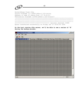 85


Router1#copy flash tftp
Source filename []? c2500-jk8os-l.122-1d.bin
Address or name of remote host []? 10.0.0.2
Destination filename [c2500-jk8os-l.122-1d.bin]?
.!!!!!!!!!!!!!!!!!!!!!!!!!!!!!!!!!!!!!!!!!!!!!!!!!!!!!!!!!!!!!!!!!!!!!!
!!!!!!!!!!!!!!!!!!!!!!!!!!!!!!!!!!!!!!!!!!!!!!!!!!!!!!!!!!!!!!!!!!!!!!!
!!!!!!!!!!!!!!!!!!!!!!!!!!!!!!!!!!!!!!!!!!!!!!!!!!!!!!!!!!!!!!!!!!!!!!!
!!!!!!!!!!!!!!!!!!!!!!!!!!!!!!!!!!!!!!!!!! <process omitted> 15686
Bytes transferred successfully on Friday Jan 13 14:41:03 2006

On the host running tftp server, we’ll be able to see a series of “#”
during the backup process.
 