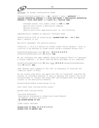87

Extended (In global configuration mode)

Chennai(Config)# access-list < no.> permit / deny < protocol > <
sources network/ip address > < wild card mask> < destination network/ip
address > <wild card mask> eq < port no./ service name >

     extended access list number range is 100 to 199
     Specify both source & destination address
     Specify protocol
     Specify particular application port no. for filtering

Implementation command at specific interface mode

Chennai(Config-if)# ip access-group <access-list no.> <in / out>
Note : default is out

Now we‟ll implement the security policy.

Condition 1. 10.0.0.4 should not access salem office network – this is
a policy to be defined in Salem router using a standard Access List.

Salem(Config)#access-list 10 deny 10.0.0.4 0.0.0.0
Salem(Config)#access-list 10 permit any

We can configure the same command using the keyword “Host” to represent
a single computer – in which case the Wild Card Mask is not required.

Salem(Config)#access-list 10 deny host 10.0.0.4 Salem(Config)#access-
list 10 permit any

(The “permit any” command at the last is necessary to override the
“implicit deny” of ACLs)

As the second step we‟ll now apply this ACL as “outbound” (leaving the
router) on interface Ethernet 0. This is because the traffic has to be
filtered when it „enters the Salem LAN‟ and Standard ACLs are applied
closest to the destination Network.

Salem(config-if)#ip access-group 10 out

Lets check show running-config output

Salem# show running-config
!
interface Ethernet0
 description connected to Salem Local Area Network
 ip address 10.0.0.1 255.0.0.0
 ip access-group 10 out
!
<some output omitted>
!
access-list 10 deny 10.0.0.4 0.0.0.0
access-list 10 permit any
 