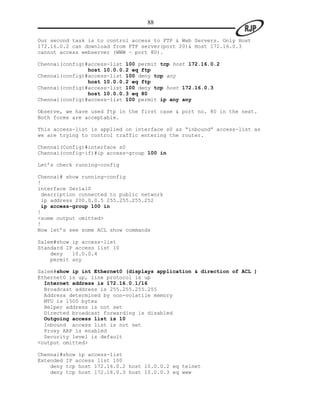88

Our second task is to control access to FTP & Web Servers. Only Host
172.16.0.2 can download from FTP server(port 20)& Host 172.16.0.3
cannot access webserver (WWW – port 80).

Chennai(config)#access-list 100 permit tcp host 172.16.0.2
                host 10.0.0.2 eq ftp
Chennai(config)#access-list 100 deny tcp any
                host 10.0.0.2 eq ftp
Chennai(config)#access-list 100 deny tcp host 172.16.0.3
                host 10.0.0.3 eq 80
Chennai(config)#access-list 100 permit ip any any

Observe, we have used ftp in the first case & port no. 80 in the next.
Both forms are acceptable.

This access-list is applied on interface s0 as “inbound” access-list as
we are trying to control traffic entering the router.

Chennai(Config)#interface s0
Chennai(config-if)#ip access-group 100 in

Let‟s check running-config

Chennai# show running-config
!
interface Serial0
 description connected to public network
 ip address 200.0.0.5 255.255.255.252
 ip access-group 100 in
!
<some output omitted>
!
Now let‟s see some ACL show commands

Salem#show ip access-list
Standard IP access list 10
    deny   10.0.0.4
    permit any

Salem#show ip int Ethernet0 (displays application & direction of ACL )
Ethernet0 is up, line protocol is up
  Internet address is 172.16.0.1/16
  Broadcast address is 255.255.255.255
  Address determined by non-volatile memory
  MTU is 1500 bytes
  Helper address is not set
  Directed broadcast forwarding is disabled
  Outgoing access list is 10
  Inbound access list is not set
  Proxy ARP is enabled
  Security level is default
<output omitted>

Chennai#show ip access-list
Extended IP access list 100
    deny tcp host 172.16.0.2 host 10.0.0.2 eq telnet
    deny tcp host 172.16.0.3 host 10.0.0.3 eq www
 